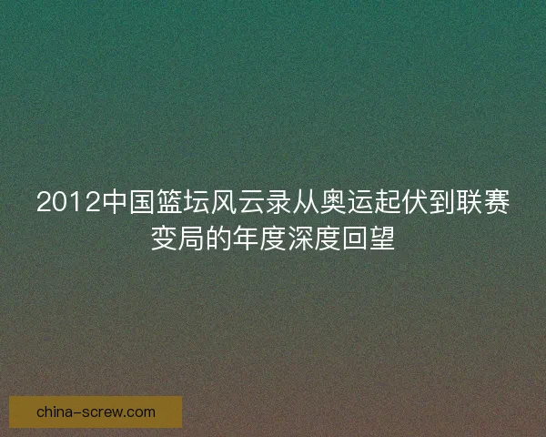 2012中国篮坛风云录从奥运起伏到联赛变局的年度深度回望