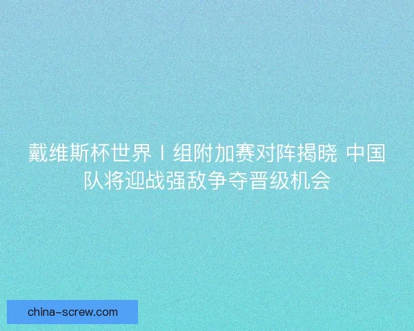 戴维斯杯世界Ⅰ组附加赛对阵揭晓 中国队将迎战强敌争夺晋级机会
